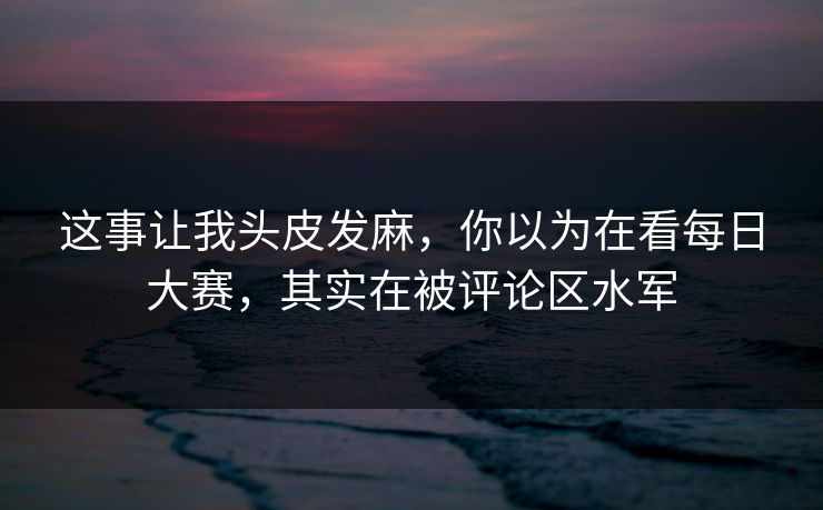 这事让我头皮发麻，你以为在看每日大赛，其实在被评论区水军
