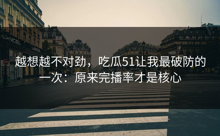 越想越不对劲，吃瓜51让我最破防的一次：原来完播率才是核心