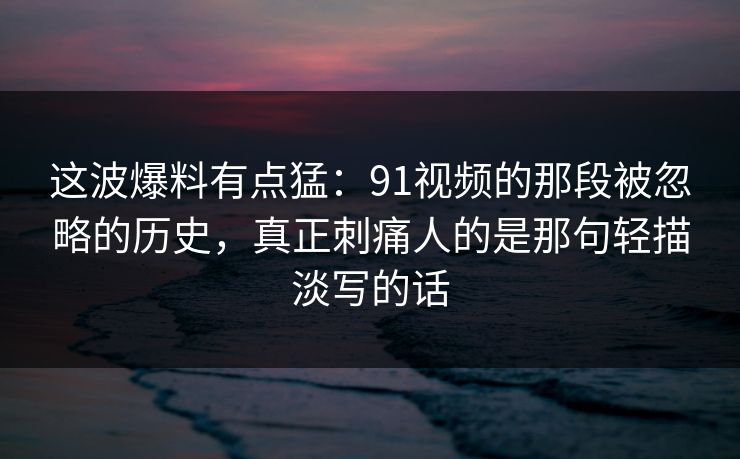 这波爆料有点猛:91视频的那段被忽略的历史,真正刺痛人的是那句轻描淡写的话 这波爆料有点猛:91视频的那段被忽略的历史,真正刺痛人的是那句轻描淡写的话